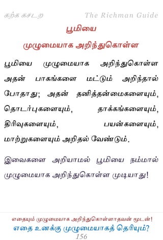 ஋தை உனக்கு ப௃ழுத஫஬ாகத் தைரிப௅ம்?
The Richman Guide
஋தைப௅ம் ப௃ழுத஫஬ாக அறிந்துதகாள்ராைலன் ப௄டன்!
கற்க கசடம
பூமித஬
ப௃ழுத஫஬ாக அறிந்துதகாள்ர
பூமித஬ ப௃ழுத஫஬ாக அறிந்துதகாள்ர
அைன் பாகங்கதர ஫ட்டும் அறிந்ைால்
பபாைாது; அைன் ைனித்ைன்த஫கதரப௅ம்,
தைாடர்புகதரப௅ம், ைாக்கங்கதரப௅ம்,
திரிவுகதரப௅ம், ப஬ன்கதரப௅ம்,
஫ாற்றுகதரப௅ம் அறிைல் பலண்டும்.
இதலகதர அறி஬ா஫ல் பூமித஬ நம்஫ால்
ப௃ழுத஫஬ாக அறிந்துதகாள்ர ப௃டி஬ாது!
 