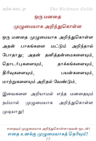 ஋தை உனக்கு ப௃ழுத஫஬ாகத் தைரிப௅ம்?
The Richman Guide
஋தைப௅ம் ப௃ழுத஫஬ாக அறிந்துதகாள்ராைலன் ப௄டன்!
கற்க கசடம
ஒபே ஫னதை
ப௃ழுத஫஬ாக அறிந்துதகாள்ர
ஒபே ஫னதை ப௃ழுத஫஬ாக அறிந்துதகாள்ர
அைன் பாகங்கதர ஫ட்டும் அறிந்ைால்
பபாைாது; அைன் ைனித்ைன்த஫கதரப௅ம்,
தைாடர்புகதரப௅ம், ைாக்கங்கதரப௅ம்,
திரிவுகதரப௅ம், ப஬ன்கதரப௅ம்,
஫ாற்றுகதரப௅ம் அறிைல் பலண்டும்.
இதலகதர அறி஬ா஫ல் ஋ந்ை ஫னதைப௅ம்
நம்஫ால் ப௃ழுத஫஬ாக அறிந்துதகாள்ர
ப௃டி஬ாது!
 