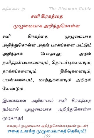 ஋தை உனக்கு ப௃ழுத஫஬ாகத் தைரிப௅ம்?
The Richman Guide
஋தைப௅ம் ப௃ழுத஫஬ாக அறிந்துதகாள்ராைலன் ப௄டன்!
கற்க கசடம
சனி கி஭கத்தை
ப௃ழுத஫஬ாக அறிந்துதகாள்ர
சனி கி஭கத்தை ப௃ழுத஫஬ாக
அறிந்துதகாள்ர அைன் பாகங்கதர ஫ட்டும்
அறிந்ைால் பபாைாது; அைன்
ைனித்ைன்த஫கதரப௅ம், தைாடர்புகதரப௅ம்,
ைாக்கங்கதரப௅ம், திரிவுகதரப௅ம்,
ப஬ன்கதரப௅ம், ஫ாற்றுகதரப௅ம் அறிைல்
பலண்டும்.
இதலகதர அறி஬ா஫ல் சனி கி஭கத்தை
நம்஫ால் ப௃ழுத஫஬ாக அறிந்துதகாள்ர
ப௃டி஬ாது!
 