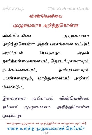 ஋தை உனக்கு ப௃ழுத஫஬ாகத் தைரிப௅ம்?
The Richman Guide
஋தைப௅ம் ப௃ழுத஫஬ாக அறிந்துதகாள்ராைலன் ப௄டன்!
கற்க கசடம
விண்தலளித஬
ப௃ழுத஫஬ாக அறிந்துதகாள்ர
விண்தலளித஬ ப௃ழுத஫஬ாக
அறிந்துதகாள்ர அைன் பாகங்கதர ஫ட்டும்
அறிந்ைால் பபாைாது; அைன்
ைனித்ைன்த஫கதரப௅ம், தைாடர்புகதரப௅ம்,
ைாக்கங்கதரப௅ம், திரிவுகதரப௅ம்,
ப஬ன்கதரப௅ம், ஫ாற்றுகதரப௅ம் அறிைல்
பலண்டும்.
இதலகதர அறி஬ா஫ல் விண்தலளித஬
நம்஫ால் ப௃ழுத஫஬ாக அறிந்துதகாள்ர
ப௃டி஬ாது!
 