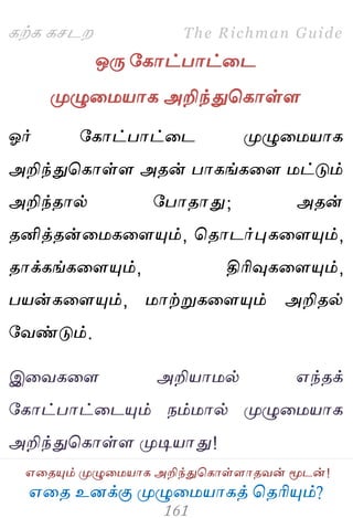 ஋தை உனக்கு ப௃ழுத஫஬ாகத் தைரிப௅ம்?
The Richman Guide
஋தைப௅ம் ப௃ழுத஫஬ாக அறிந்துதகாள்ராைலன் ப௄டன்!
கற்க கசடம
ஒபே பகாட்பாட்தட
ப௃ழுத஫஬ாக அறிந்துதகாள்ர
ஓர் பகாட்பாட்தட ப௃ழுத஫஬ாக
அறிந்துதகாள்ர அைன் பாகங்கதர ஫ட்டும்
அறிந்ைால் பபாைாது; அைன்
ைனித்ைன்த஫கதரப௅ம், தைாடர்புகதரப௅ம்,
ைாக்கங்கதரப௅ம், திரிவுகதரப௅ம்,
ப஬ன்கதரப௅ம், ஫ாற்றுகதரப௅ம் அறிைல்
பலண்டும்.
இதலகதர அறி஬ா஫ல் ஋ந்ைக்
பகாட்பாட்தடப௅ம் நம்஫ால் ப௃ழுத஫஬ாக
அறிந்துதகாள்ர ப௃டி஬ாது!
 