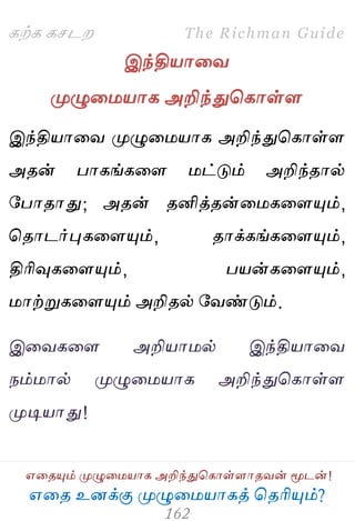 ஋தை உனக்கு ப௃ழுத஫஬ாகத் தைரிப௅ம்?
The Richman Guide
஋தைப௅ம் ப௃ழுத஫஬ாக அறிந்துதகாள்ராைலன் ப௄டன்!
கற்க கசடம
இந்தி஬ாதல
ப௃ழுத஫஬ாக அறிந்துதகாள்ர
இந்தி஬ாதல ப௃ழுத஫஬ாக அறிந்துதகாள்ர
அைன் பாகங்கதர ஫ட்டும் அறிந்ைால்
பபாைாது; அைன் ைனித்ைன்த஫கதரப௅ம்,
தைாடர்புகதரப௅ம், ைாக்கங்கதரப௅ம்,
திரிவுகதரப௅ம், ப஬ன்கதரப௅ம்,
஫ாற்றுகதரப௅ம் அறிைல் பலண்டும்.
இதலகதர அறி஬ா஫ல் இந்தி஬ாதல
நம்஫ால் ப௃ழுத஫஬ாக அறிந்துதகாள்ர
ப௃டி஬ாது!
 