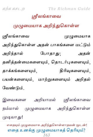 ஋தை உனக்கு ப௃ழுத஫஬ாகத் தைரிப௅ம்?
The Richman Guide
஋தைப௅ம் ப௃ழுத஫஬ாக அறிந்துதகாள்ராைலன் ப௄டன்!
கற்க கசடம
ஸ்ரீயங்காதல
ப௃ழுத஫஬ாக அறிந்துதகாள்ர
ஸ்ரீயங்காதல ப௃ழுத஫஬ாக
அறிந்துதகாள்ர அைன் பாகங்கதர ஫ட்டும்
அறிந்ைால் பபாைாது; அைன்
ைனித்ைன்த஫கதரப௅ம், தைாடர்புகதரப௅ம்,
ைாக்கங்கதரப௅ம், திரிவுகதரப௅ம்,
ப஬ன்கதரப௅ம், ஫ாற்றுகதரப௅ம் அறிைல்
பலண்டும்.
இதலகதர அறி஬ா஫ல் ஸ்ரீயங்காதல
நம்஫ால் ப௃ழுத஫஬ாக அறிந்துதகாள்ர
ப௃டி஬ாது!
 