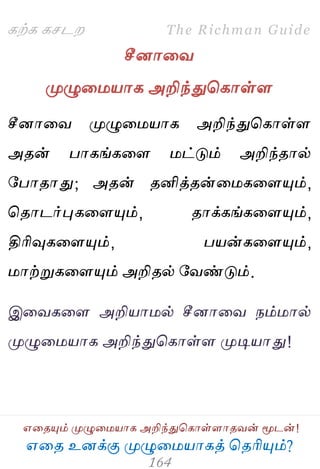 ஋தை உனக்கு ப௃ழுத஫஬ாகத் தைரிப௅ம்?
The Richman Guide
஋தைப௅ம் ப௃ழுத஫஬ாக அறிந்துதகாள்ராைலன் ப௄டன்!
கற்க கசடம
சீனாதல
ப௃ழுத஫஬ாக அறிந்துதகாள்ர
சீனாதல ப௃ழுத஫஬ாக அறிந்துதகாள்ர
அைன் பாகங்கதர ஫ட்டும் அறிந்ைால்
பபாைாது; அைன் ைனித்ைன்த஫கதரப௅ம்,
தைாடர்புகதரப௅ம், ைாக்கங்கதரப௅ம்,
திரிவுகதரப௅ம், ப஬ன்கதரப௅ம்,
஫ாற்றுகதரப௅ம் அறிைல் பலண்டும்.
இதலகதர அறி஬ா஫ல் சீனாதல நம்஫ால்
ப௃ழுத஫஬ாக அறிந்துதகாள்ர ப௃டி஬ாது!
 