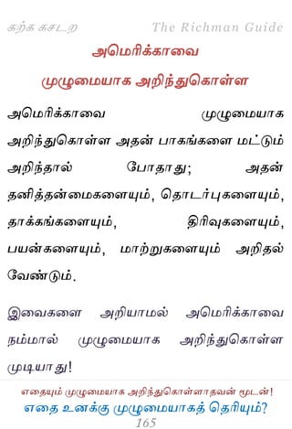 ஋தை உனக்கு ப௃ழுத஫஬ாகத் தைரிப௅ம்?
The Richman Guide
஋தைப௅ம் ப௃ழுத஫஬ாக அறிந்துதகாள்ராைலன் ப௄டன்!
கற்க கசடம
அத஫ரிக்காதல
ப௃ழுத஫஬ாக அறிந்துதகாள்ர
அத஫ரிக்காதல ப௃ழுத஫஬ாக
அறிந்துதகாள்ர அைன் பாகங்கதர ஫ட்டும்
அறிந்ைால் பபாைாது; அைன்
ைனித்ைன்த஫கதரப௅ம், தைாடர்புகதரப௅ம்,
ைாக்கங்கதரப௅ம், திரிவுகதரப௅ம்,
ப஬ன்கதரப௅ம், ஫ாற்றுகதரப௅ம் அறிைல்
பலண்டும்.
இதலகதர அறி஬ா஫ல் அத஫ரிக்காதல
நம்஫ால் ப௃ழுத஫஬ாக அறிந்துதகாள்ர
ப௃டி஬ாது!
 