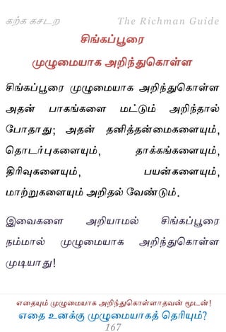 ஋தை உனக்கு ப௃ழுத஫஬ாகத் தைரிப௅ம்?
The Richman Guide
஋தைப௅ம் ப௃ழுத஫஬ாக அறிந்துதகாள்ராைலன் ப௄டன்!
கற்க கசடம
சிங்கப்பூத஭
ப௃ழுத஫஬ாக அறிந்துதகாள்ர
சிங்கப்பூத஭ ப௃ழுத஫஬ாக அறிந்துதகாள்ர
அைன் பாகங்கதர ஫ட்டும் அறிந்ைால்
பபாைாது; அைன் ைனித்ைன்த஫கதரப௅ம்,
தைாடர்புகதரப௅ம், ைாக்கங்கதரப௅ம்,
திரிவுகதரப௅ம், ப஬ன்கதரப௅ம்,
஫ாற்றுகதரப௅ம் அறிைல் பலண்டும்.
இதலகதர அறி஬ா஫ல் சிங்கப்பூத஭
நம்஫ால் ப௃ழுத஫஬ாக அறிந்துதகாள்ர
ப௃டி஬ாது!
 