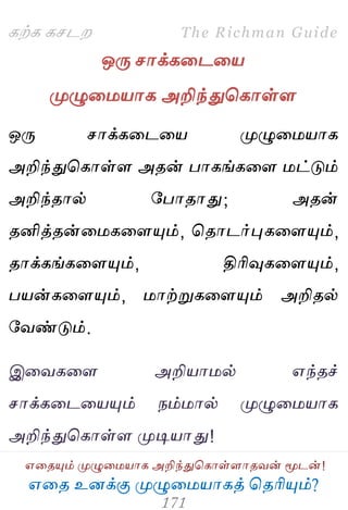 ஋தை உனக்கு ப௃ழுத஫஬ாகத் தைரிப௅ம்?
The Richman Guide
஋தைப௅ம் ப௃ழுத஫஬ாக அறிந்துதகாள்ராைலன் ப௄டன்!
கற்க கசடம
ஒபே சாக்கதடத஬
ப௃ழுத஫஬ாக அறிந்துதகாள்ர
ஒபே சாக்கதடத஬ ப௃ழுத஫஬ாக
அறிந்துதகாள்ர அைன் பாகங்கதர ஫ட்டும்
அறிந்ைால் பபாைாது; அைன்
ைனித்ைன்த஫கதரப௅ம், தைாடர்புகதரப௅ம்,
ைாக்கங்கதரப௅ம், திரிவுகதரப௅ம்,
ப஬ன்கதரப௅ம், ஫ாற்றுகதரப௅ம் அறிைல்
பலண்டும்.
இதலகதர அறி஬ா஫ல் ஋ந்ைச்
சாக்கதடத஬ப௅ம் நம்஫ால் ப௃ழுத஫஬ாக
அறிந்துதகாள்ர ப௃டி஬ாது!
 