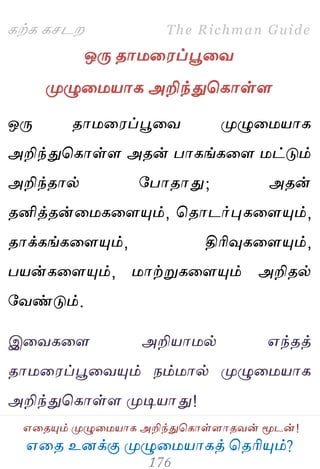 ஋தை உனக்கு ப௃ழுத஫஬ாகத் தைரிப௅ம்?
The Richman Guide
஋தைப௅ம் ப௃ழுத஫஬ாக அறிந்துதகாள்ராைலன் ப௄டன்!
கற்க கசடம
ஒபே ைா஫த஭ப்பூதல
ப௃ழுத஫஬ாக அறிந்துதகாள்ர
ஒபே ைா஫த஭ப்பூதல ப௃ழுத஫஬ாக
அறிந்துதகாள்ர அைன் பாகங்கதர ஫ட்டும்
அறிந்ைால் பபாைாது; அைன்
ைனித்ைன்த஫கதரப௅ம், தைாடர்புகதரப௅ம்,
ைாக்கங்கதரப௅ம், திரிவுகதரப௅ம்,
ப஬ன்கதரப௅ம், ஫ாற்றுகதரப௅ம் அறிைல்
பலண்டும்.
இதலகதர அறி஬ா஫ல் ஋ந்ைத்
ைா஫த஭ப்பூதலப௅ம் நம்஫ால் ப௃ழுத஫஬ாக
அறிந்துதகாள்ர ப௃டி஬ாது!
 