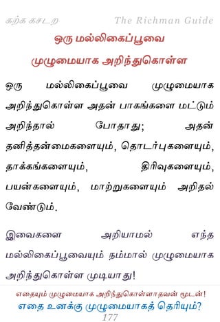 ஋தை உனக்கு ப௃ழுத஫஬ாகத் தைரிப௅ம்?
The Richman Guide
஋தைப௅ம் ப௃ழுத஫஬ாக அறிந்துதகாள்ராைலன் ப௄டன்!
கற்க கசடம
ஒபே ஫ல்லிதகப்பூதல
ப௃ழுத஫஬ாக அறிந்துதகாள்ர
ஒபே ஫ல்லிதகப்பூதல ப௃ழுத஫஬ாக
அறிந்துதகாள்ர அைன் பாகங்கதர ஫ட்டும்
அறிந்ைால் பபாைாது; அைன்
ைனித்ைன்த஫கதரப௅ம், தைாடர்புகதரப௅ம்,
ைாக்கங்கதரப௅ம், திரிவுகதரப௅ம்,
ப஬ன்கதரப௅ம், ஫ாற்றுகதரப௅ம் அறிைல்
பலண்டும்.
இதலகதர அறி஬ா஫ல் ஋ந்ை
஫ல்லிதகப்பூதலப௅ம் நம்஫ால் ப௃ழுத஫஬ாக
அறிந்துதகாள்ர ப௃டி஬ாது!
 