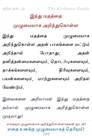 ஋தை உனக்கு ப௃ழுத஫஬ாகத் தைரிப௅ம்?
The Richman Guide
஋தைப௅ம் ப௃ழுத஫஬ாக அறிந்துதகாள்ராைலன் ப௄டன்!
கற்க கசடம
இந்து ஫ைத்தை
ப௃ழுத஫஬ாக அறிந்துதகாள்ர
இந்து ஫ைத்தை ப௃ழுத஫஬ாக
அறிந்துதகாள்ர அைன் பாகங்கதர ஫ட்டும்
அறிந்ைால் பபாைாது; அைன்
ைனித்ைன்த஫கதரப௅ம், தைாடர்புகதரப௅ம்,
ைாக்கங்கதரப௅ம், திரிவுகதரப௅ம்,
ப஬ன்கதரப௅ம், ஫ாற்றுகதரப௅ம் அறிைல்
பலண்டும்.
இதலகதர அறி஬ா஫ல் இந்து ஫ைத்தை
நம்஫ால் ப௃ழுத஫஬ாக அறிந்துதகாள்ர
ப௃டி஬ாது!
 