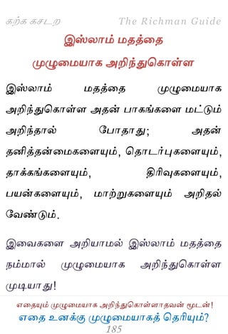 ஋தை உனக்கு ப௃ழுத஫஬ாகத் தைரிப௅ம்?
The Richman Guide
஋தைப௅ம் ப௃ழுத஫஬ாக அறிந்துதகாள்ராைலன் ப௄டன்!
கற்க கசடம
இஸ்யாம் ஫ைத்தை
ப௃ழுத஫஬ாக அறிந்துதகாள்ர
இஸ்யாம் ஫ைத்தை ப௃ழுத஫஬ாக
அறிந்துதகாள்ர அைன் பாகங்கதர ஫ட்டும்
அறிந்ைால் பபாைாது; அைன்
ைனித்ைன்த஫கதரப௅ம், தைாடர்புகதரப௅ம்,
ைாக்கங்கதரப௅ம், திரிவுகதரப௅ம்,
ப஬ன்கதரப௅ம், ஫ாற்றுகதரப௅ம் அறிைல்
பலண்டும்.
இதலகதர அறி஬ா஫ல் இஸ்யாம் ஫ைத்தை
நம்஫ால் ப௃ழுத஫஬ாக அறிந்துதகாள்ர
ப௃டி஬ாது!
 