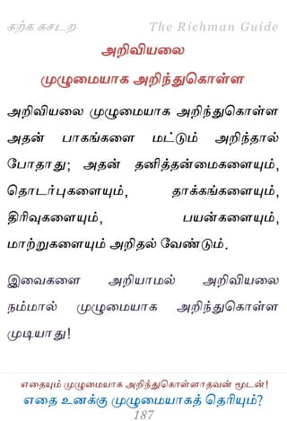 ஋தை உனக்கு ப௃ழுத஫஬ாகத் தைரிப௅ம்?
The Richman Guide
஋தைப௅ம் ப௃ழுத஫஬ாக அறிந்துதகாள்ராைலன் ப௄டன்!
கற்க கசடம
அறிவி஬தய
ப௃ழுத஫஬ாக அறிந்துதகாள்ர
அறிவி஬தய ப௃ழுத஫஬ாக அறிந்துதகாள்ர
அைன் பாகங்கதர ஫ட்டும் அறிந்ைால்
பபாைாது; அைன் ைனித்ைன்த஫கதரப௅ம்,
தைாடர்புகதரப௅ம், ைாக்கங்கதரப௅ம்,
திரிவுகதரப௅ம், ப஬ன்கதரப௅ம்,
஫ாற்றுகதரப௅ம் அறிைல் பலண்டும்.
இதலகதர அறி஬ா஫ல் அறிவி஬தய
நம்஫ால் ப௃ழுத஫஬ாக அறிந்துதகாள்ர
ப௃டி஬ாது!
 