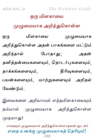 ஋தை உனக்கு ப௃ழுத஫஬ாகத் தைரிப௅ம்?
The Richman Guide
஋தைப௅ம் ப௃ழுத஫஬ாக அறிந்துதகாள்ராைலன் ப௄டன்!
கற்க கசடம
ஒபே மிரகாத஬
ப௃ழுத஫஬ாக அறிந்துதகாள்ர
ஒபே மிரகாத஬ ப௃ழுத஫஬ாக
அறிந்துதகாள்ர அைன் பாகங்கதர ஫ட்டும்
அறிந்ைால் பபாைாது; அைன்
ைனித்ைன்த஫கதரப௅ம், தைாடர்புகதரப௅ம்,
ைாக்கங்கதரப௅ம், திரிவுகதரப௅ம்,
ப஬ன்கதரப௅ம், ஫ாற்றுகதரப௅ம் அறிைல்
பலண்டும்.
இதலகதர அறி஬ா஫ல் ஋ந்ைமிரகாத஬ப௅ம்
நம்஫ால் ப௃ழுத஫஬ாக அறிந்துதகாள்ர
ப௃டி஬ாது!
 