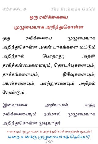 ஋தை உனக்கு ப௃ழுத஫஬ாகத் தைரிப௅ம்?
The Richman Guide
஋தைப௅ம் ப௃ழுத஫஬ாக அறிந்துதகாள்ராைலன் ப௄டன்!
கற்க கசடம
ஒபே ஭விக்தகத஬
ப௃ழுத஫஬ாக அறிந்துதகாள்ர
ஒபே ஭விக்தகத஬ ப௃ழுத஫஬ாக
அறிந்துதகாள்ர அைன் பாகங்கதர ஫ட்டும்
அறிந்ைால் பபாைாது; அைன்
ைனித்ைன்த஫கதரப௅ம், தைாடர்புகதரப௅ம்,
ைாக்கங்கதரப௅ம், திரிவுகதரப௅ம்,
ப஬ன்கதரப௅ம், ஫ாற்றுகதரப௅ம் அறிைல்
பலண்டும்.
இதலகதர அறி஬ா஫ல் ஋ந்ை
஭விக்தகத஬ப௅ம் நம்஫ால் ப௃ழுத஫஬ாக
அறிந்துதகாள்ர ப௃டி஬ாது!
 