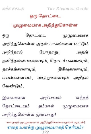 ஋தை உனக்கு ப௃ழுத஫஬ாகத் தைரிப௅ம்?
The Richman Guide
஋தைப௅ம் ப௃ழுத஫஬ாக அறிந்துதகாள்ராைலன் ப௄டன்!
கற்க கசடம
ஒபே பைாட்தட
ப௃ழுத஫஬ாக அறிந்துதகாள்ர
ஒபே பைாட்தட ப௃ழுத஫஬ாக
அறிந்துதகாள்ர அைன் பாகங்கதர ஫ட்டும்
அறிந்ைால் பபாைாது; அைன்
ைனித்ைன்த஫கதரப௅ம், தைாடர்புகதரப௅ம்,
ைாக்கங்கதரப௅ம், திரிவுகதரப௅ம்,
ப஬ன்கதரப௅ம், ஫ாற்றுகதரப௅ம் அறிைல்
பலண்டும்.
இதலகதர அறி஬ா஫ல் ஋ந்ைத்
பைாட்தடப௅ம் நம்஫ால் ப௃ழுத஫஬ாக
அறிந்துதகாள்ர ப௃டி஬ாது!
 