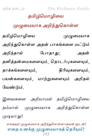 ஋தை உனக்கு ப௃ழுத஫஬ாகத் தைரிப௅ம்?
The Richman Guide
஋தைப௅ம் ப௃ழுத஫஬ாக அறிந்துதகாள்ராைலன் ப௄டன்!
கற்க கசடம
ைமிழ்த஫ாழித஬
ப௃ழுத஫஬ாக அறிந்துதகாள்ர
ைமிழ்த஫ாழித஬ ப௃ழுத஫஬ாக
அறிந்துதகாள்ர அைன் பாகங்கதர ஫ட்டும்
அறிந்ைால் பபாைாது; அைன்
ைனித்ைன்த஫கதரப௅ம், தைாடர்புகதரப௅ம்,
ைாக்கங்கதரப௅ம், திரிவுகதரப௅ம்,
ப஬ன்கதரப௅ம், ஫ாற்றுகதரப௅ம் அறிைல்
பலண்டும்.
இதலகதர அறி஬ா஫ல் ைமிழ்த஫ாழித஬
நம்஫ால் ப௃ழுத஫஬ாக அறிந்துதகாள்ர
ப௃டி஬ாது!
 