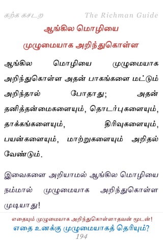 ஋தை உனக்கு ப௃ழுத஫஬ாகத் தைரிப௅ம்?
The Richman Guide
஋தைப௅ம் ப௃ழுத஫஬ாக அறிந்துதகாள்ராைலன் ப௄டன்!
கற்க கசடம
ஆங்கிய த஫ாழித஬
ப௃ழுத஫஬ாக அறிந்துதகாள்ர
ஆங்கிய த஫ாழித஬ ப௃ழுத஫஬ாக
அறிந்துதகாள்ர அைன் பாகங்கதர ஫ட்டும்
அறிந்ைால் பபாைாது; அைன்
ைனித்ைன்த஫கதரப௅ம், தைாடர்புகதரப௅ம்,
ைாக்கங்கதரப௅ம், திரிவுகதரப௅ம்,
ப஬ன்கதரப௅ம், ஫ாற்றுகதரப௅ம் அறிைல்
பலண்டும்.
இதலகதர அறி஬ா஫ல் ஆங்கிய த஫ாழித஬
நம்஫ால் ப௃ழுத஫஬ாக அறிந்துதகாள்ர
ப௃டி஬ாது!
 