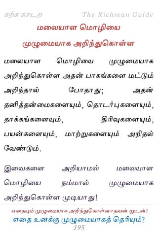 ஋தை உனக்கு ப௃ழுத஫஬ாகத் தைரிப௅ம்?
The Richman Guide
஋தைப௅ம் ப௃ழுத஫஬ாக அறிந்துதகாள்ராைலன் ப௄டன்!
கற்க கசடம
஫தய஬ார த஫ாழித஬
ப௃ழுத஫஬ாக அறிந்துதகாள்ர
஫தய஬ார த஫ாழித஬ ப௃ழுத஫஬ாக
அறிந்துதகாள்ர அைன் பாகங்கதர ஫ட்டும்
அறிந்ைால் பபாைாது; அைன்
ைனித்ைன்த஫கதரப௅ம், தைாடர்புகதரப௅ம்,
ைாக்கங்கதரப௅ம், திரிவுகதரப௅ம்,
ப஬ன்கதரப௅ம், ஫ாற்றுகதரப௅ம் அறிைல்
பலண்டும்.
இதலகதர அறி஬ா஫ல் ஫தய஬ார
த஫ாழித஬ நம்஫ால் ப௃ழுத஫஬ாக
அறிந்துதகாள்ர ப௃டி஬ாது!
 