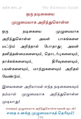 ஋தை உனக்கு ப௃ழுத஫஬ாகத் தைரிப௅ம்?
The Richman Guide
஋தைப௅ம் ப௃ழுத஫஬ாக அறிந்துதகாள்ராைலன் ப௄டன்!
கற்க கசடம
ஒபே நடிதகத஬
ப௃ழுத஫஬ாக அறிந்துதகாள்ர
ஒபே நடிதகத஬ ப௃ழுத஫஬ாக
அறிந்துதகாள்ர அலள் பாகங்கதர
஫ட்டும் அறிந்ைால் பபாைாது; அலள்
ைனித்ைன்த஫கதரப௅ம், தைாடர்புகதரப௅ம்,
ைாக்கங்கதரப௅ம், திரிவுகதரப௅ம்,
ப஬ன்கதரப௅ம், ஫ாற்றுகதரப௅ம் அறிைல்
பலண்டும்.
இதலகதர அறி஬ா஫ல் ஋ந்ை நடிதகத஬ப௅ம்
நம்஫ால் ப௃ழுத஫஬ாக அறிந்துதகாள்ர
ப௃டி஬ாது!
 