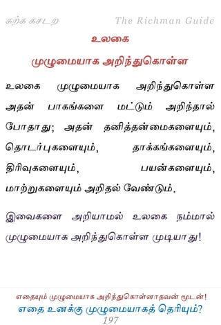 ஋தை உனக்கு ப௃ழுத஫஬ாகத் தைரிப௅ம்?
The Richman Guide
஋தைப௅ம் ப௃ழுத஫஬ாக அறிந்துதகாள்ராைலன் ப௄டன்!
கற்க கசடம
உயதக
ப௃ழுத஫஬ாக அறிந்துதகாள்ர
உயதக ப௃ழுத஫஬ாக அறிந்துதகாள்ர
அைன் பாகங்கதர ஫ட்டும் அறிந்ைால்
பபாைாது; அைன் ைனித்ைன்த஫கதரப௅ம்,
தைாடர்புகதரப௅ம், ைாக்கங்கதரப௅ம்,
திரிவுகதரப௅ம், ப஬ன்கதரப௅ம்,
஫ாற்றுகதரப௅ம் அறிைல் பலண்டும்.
இதலகதர அறி஬ா஫ல் உயதக நம்஫ால்
ப௃ழுத஫஬ாக அறிந்துதகாள்ர ப௃டி஬ாது!
 
