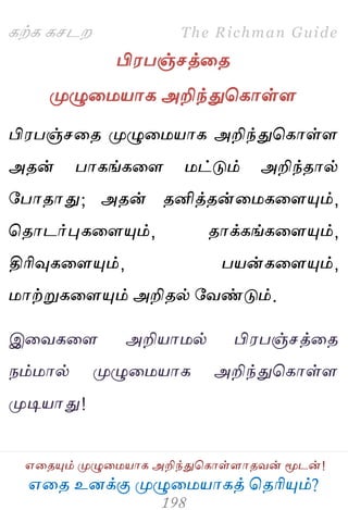 ஋தை உனக்கு ப௃ழுத஫஬ாகத் தைரிப௅ம்?
The Richman Guide
஋தைப௅ம் ப௃ழுத஫஬ாக அறிந்துதகாள்ராைலன் ப௄டன்!
கற்க கசடம
பி஭பஞ்சத்தை
ப௃ழுத஫஬ாக அறிந்துதகாள்ர
பி஭பஞ்சதை ப௃ழுத஫஬ாக அறிந்துதகாள்ர
அைன் பாகங்கதர ஫ட்டும் அறிந்ைால்
பபாைாது; அைன் ைனித்ைன்த஫கதரப௅ம்,
தைாடர்புகதரப௅ம், ைாக்கங்கதரப௅ம்,
திரிவுகதரப௅ம், ப஬ன்கதரப௅ம்,
஫ாற்றுகதரப௅ம் அறிைல் பலண்டும்.
இதலகதர அறி஬ா஫ல் பி஭பஞ்சத்தை
நம்஫ால் ப௃ழுத஫஬ாக அறிந்துதகாள்ர
ப௃டி஬ாது!
 
