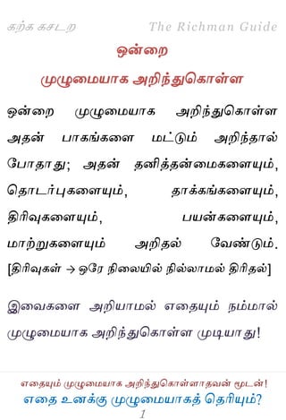 ஋தை உனக்கு ப௃ழுத஫஬ாகத் தைரிப௅ம்?
The Richman Guide
஋தைப௅ம் ப௃ழுத஫஬ாக அறிந்துதகாள்ராைலன் ப௄டன்!
கற்க கசடம
ஒன்தம
ப௃ழுத஫஬ாக அறிந்துதகாள்ர
ஒன்தம ப௃ழுத஫஬ாக அறிந்துதகாள்ர
அைன் பாகங்கதர ஫ட்டும் அறிந்ைால்
பபாைாது; அைன் ைனித்ைன்த஫கதரப௅ம்,
தைாடர்புகதரப௅ம், ைாக்கங்கதரப௅ம்,
திரிவுகதரப௅ம், ப஬ன்கதரப௅ம்,
஫ாற்றுகதரப௅ம் அறிைல் பலண்டும்.
[திரிவுகள்  ஒப஭ நிதயயில் நில்யா஫ல் திரிைல்]
இதலகதர அறி஬ா஫ல் ஋தைப௅ம் நம்஫ால்
ப௃ழுத஫஬ாக அறிந்துதகாள்ர ப௃டி஬ாது!
 