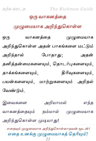 ஋தை உனக்கு ப௃ழுத஫஬ாகத் தைரிப௅ம்?
The Richman Guide
஋தைப௅ம் ப௃ழுத஫஬ாக அறிந்துதகாள்ராைலன் ப௄டன்!
கற்க கசடம
ஒபே லாகனத்தை
ப௃ழுத஫஬ாக அறிந்துதகாள்ர
ஒபே லாகனத்தை ப௃ழுத஫஬ாக
அறிந்துதகாள்ர அைன் பாகங்கதர ஫ட்டும்
அறிந்ைால் பபாைாது; அைன்
ைனித்ைன்த஫கதரப௅ம், தைாடர்புகதரப௅ம்,
ைாக்கங்கதரப௅ம், திரிவுகதரப௅ம்,
ப஬ன்கதரப௅ம், ஫ாற்றுகதரப௅ம் அறிைல்
பலண்டும்.
இதலகதர அறி஬ா஫ல் ஋ந்ை
லாகனத்தைப௅ம் நம்஫ால் ப௃ழுத஫஬ாக
அறிந்துதகாள்ர ப௃டி஬ாது!
 