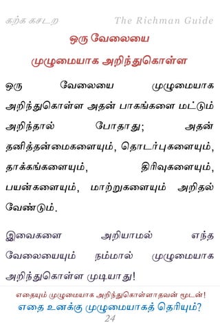 ஋தை உனக்கு ப௃ழுத஫஬ாகத் தைரிப௅ம்?
The Richman Guide
஋தைப௅ம் ப௃ழுத஫஬ாக அறிந்துதகாள்ராைலன் ப௄டன்!
கற்க கசடம
ஒபே பலதயத஬
ப௃ழுத஫஬ாக அறிந்துதகாள்ர
ஒபே பலதயத஬ ப௃ழுத஫஬ாக
அறிந்துதகாள்ர அைன் பாகங்கதர ஫ட்டும்
அறிந்ைால் பபாைாது; அைன்
ைனித்ைன்த஫கதரப௅ம், தைாடர்புகதரப௅ம்,
ைாக்கங்கதரப௅ம், திரிவுகதரப௅ம்,
ப஬ன்கதரப௅ம், ஫ாற்றுகதரப௅ம் அறிைல்
பலண்டும்.
இதலகதர அறி஬ா஫ல் ஋ந்ை
பலதயத஬ப௅ம் நம்஫ால் ப௃ழுத஫஬ாக
அறிந்துதகாள்ர ப௃டி஬ாது!
 