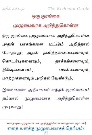 ஋தை உனக்கு ப௃ழுத஫஬ாகத் தைரிப௅ம்?
The Richman Guide
஋தைப௅ம் ப௃ழுத஫஬ாக அறிந்துதகாள்ராைலன் ப௄டன்!
கற்க கசடம
ஒபே கு஭ங்தக
ப௃ழுத஫஬ாக அறிந்துதகாள்ர
ஒபே கு஭ங்தக ப௃ழுத஫஬ாக அறிந்துதகாள்ர
அைன் பாகங்கதர ஫ட்டும் அறிந்ைால்
பபாைாது; அைன் ைனித்ைன்த஫கதரப௅ம்,
தைாடர்புகதரப௅ம், ைாக்கங்கதரப௅ம்,
திரிவுகதரப௅ம், ப஬ன்கதரப௅ம்,
஫ாற்றுகதரப௅ம் அறிைல் பலண்டும்.
இதலகதர அறி஬ா஫ல் ஋ந்ைக் கு஭ங்தகப௅ம்
நம்஫ால் ப௃ழுத஫஬ாக அறிந்துதகாள்ர
ப௃டி஬ாது!
 