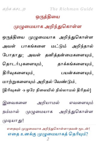 ஋தை உனக்கு ப௃ழுத஫஬ாகத் தைரிப௅ம்?
The Richman Guide
஋தைப௅ம் ப௃ழுத஫஬ாக அறிந்துதகாள்ராைலன் ப௄டன்!
கற்க கசடம
ஒபேத்தித஬
ப௃ழுத஫஬ாக அறிந்துதகாள்ர
ஒபேத்தித஬ ப௃ழுத஫஬ாக அறிந்துதகாள்ர
அலள் பாகங்கதர ஫ட்டும் அறிந்ைால்
பபாைாது; அலள் ைனித்ைன்த஫கதரப௅ம்,
தைாடர்புகதரப௅ம், ைாக்கங்கதரப௅ம்,
திரிவுகதரப௅ம், ப஬ன்கதரப௅ம்,
஫ாற்றுகதரப௅ம் அறிைல் பலண்டும்.
[திரிவுகள்  ஒப஭ நிதயயில் நில்யா஫ல் திரிைல்]
இதலகதர அறி஬ா஫ல் ஋லதரப௅ம்
நம்஫ால் ப௃ழுத஫஬ாக அறிந்துதகாள்ர
ப௃டி஬ாது!
 
