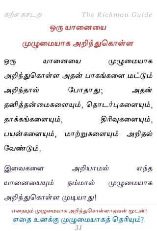 ஋தை உனக்கு ப௃ழுத஫஬ாகத் தைரிப௅ம்?
The Richman Guide
஋தைப௅ம் ப௃ழுத஫஬ாக அறிந்துதகாள்ராைலன் ப௄டன்!
கற்க கசடம
ஒபே ஬ாதனத஬
ப௃ழுத஫஬ாக அறிந்துதகாள்ர
ஒபே ஬ாதனத஬ ப௃ழுத஫஬ாக
அறிந்துதகாள்ர அைன் பாகங்கதர ஫ட்டும்
அறிந்ைால் பபாைாது; அைன்
ைனித்ைன்த஫கதரப௅ம், தைாடர்புகதரப௅ம்,
ைாக்கங்கதரப௅ம், திரிவுகதரப௅ம்,
ப஬ன்கதரப௅ம், ஫ாற்றுகதரப௅ம் அறிைல்
பலண்டும்.
இதலகதர அறி஬ா஫ல் ஋ந்ை
஬ாதனத஬ப௅ம் நம்஫ால் ப௃ழுத஫஬ாக
அறிந்துதகாள்ர ப௃டி஬ாது!
 