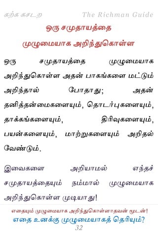 ஋தை உனக்கு ப௃ழுத஫஬ாகத் தைரிப௅ம்?
The Richman Guide
஋தைப௅ம் ப௃ழுத஫஬ாக அறிந்துதகாள்ராைலன் ப௄டன்!
கற்க கசடம
ஒபே சப௃ைா஬த்தை
ப௃ழுத஫஬ாக அறிந்துதகாள்ர
ஒபே சப௃ைா஬த்தை ப௃ழுத஫஬ாக
அறிந்துதகாள்ர அைன் பாகங்கதர ஫ட்டும்
அறிந்ைால் பபாைாது; அைன்
ைனித்ைன்த஫கதரப௅ம், தைாடர்புகதரப௅ம்,
ைாக்கங்கதரப௅ம், திரிவுகதரப௅ம்,
ப஬ன்கதரப௅ம், ஫ாற்றுகதரப௅ம் அறிைல்
பலண்டும்.
இதலகதர அறி஬ா஫ல் ஋ந்ைச்
சப௃ைா஬த்தைப௅ம் நம்஫ால் ப௃ழுத஫஬ாக
அறிந்துதகாள்ர ப௃டி஬ாது!
 