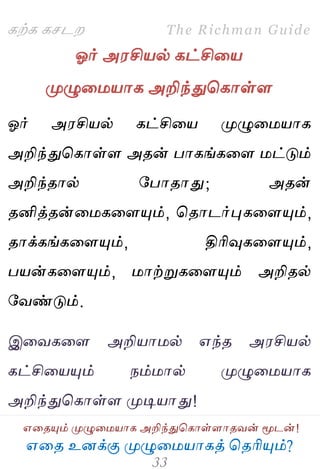 ஋தை உனக்கு ப௃ழுத஫஬ாகத் தைரிப௅ம்?
The Richman Guide
஋தைப௅ம் ப௃ழுத஫஬ாக அறிந்துதகாள்ராைலன் ப௄டன்!
கற்க கசடம
ஓர் அ஭சி஬ல் கட்சித஬
ப௃ழுத஫஬ாக அறிந்துதகாள்ர
ஓர் அ஭சி஬ல் கட்சித஬ ப௃ழுத஫஬ாக
அறிந்துதகாள்ர அைன் பாகங்கதர ஫ட்டும்
அறிந்ைால் பபாைாது; அைன்
ைனித்ைன்த஫கதரப௅ம், தைாடர்புகதரப௅ம்,
ைாக்கங்கதரப௅ம், திரிவுகதரப௅ம்,
ப஬ன்கதரப௅ம், ஫ாற்றுகதரப௅ம் அறிைல்
பலண்டும்.
இதலகதர அறி஬ா஫ல் ஋ந்ை அ஭சி஬ல்
கட்சித஬ப௅ம் நம்஫ால் ப௃ழுத஫஬ாக
அறிந்துதகாள்ர ப௃டி஬ாது!
 