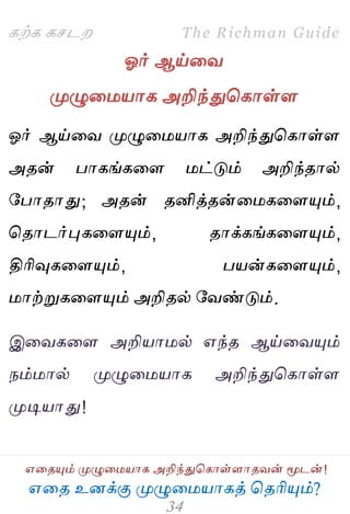 ஋தை உனக்கு ப௃ழுத஫஬ாகத் தைரிப௅ம்?
The Richman Guide
஋தைப௅ம் ப௃ழுத஫஬ாக அறிந்துதகாள்ராைலன் ப௄டன்!
கற்க கசடம
ஓர் ஆய்தல
ப௃ழுத஫஬ாக அறிந்துதகாள்ர
ஓர் ஆய்தல ப௃ழுத஫஬ாக அறிந்துதகாள்ர
அைன் பாகங்கதர ஫ட்டும் அறிந்ைால்
பபாைாது; அைன் ைனித்ைன்த஫கதரப௅ம்,
தைாடர்புகதரப௅ம், ைாக்கங்கதரப௅ம்,
திரிவுகதரப௅ம், ப஬ன்கதரப௅ம்,
஫ாற்றுகதரப௅ம் அறிைல் பலண்டும்.
இதலகதர அறி஬ா஫ல் ஋ந்ை ஆய்தலப௅ம்
நம்஫ால் ப௃ழுத஫஬ாக அறிந்துதகாள்ர
ப௃டி஬ாது!
 
