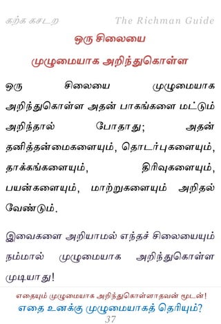 ஋தை உனக்கு ப௃ழுத஫஬ாகத் தைரிப௅ம்?
The Richman Guide
஋தைப௅ம் ப௃ழுத஫஬ாக அறிந்துதகாள்ராைலன் ப௄டன்!
கற்க கசடம
ஒபே சிதயத஬
ப௃ழுத஫஬ாக அறிந்துதகாள்ர
ஒபே சிதயத஬ ப௃ழுத஫஬ாக
அறிந்துதகாள்ர அைன் பாகங்கதர ஫ட்டும்
அறிந்ைால் பபாைாது; அைன்
ைனித்ைன்த஫கதரப௅ம், தைாடர்புகதரப௅ம்,
ைாக்கங்கதரப௅ம், திரிவுகதரப௅ம்,
ப஬ன்கதரப௅ம், ஫ாற்றுகதரப௅ம் அறிைல்
பலண்டும்.
இதலகதர அறி஬ா஫ல் ஋ந்ைச் சிதயத஬ப௅ம்
நம்஫ால் ப௃ழுத஫஬ாக அறிந்துதகாள்ர
ப௃டி஬ாது!
 