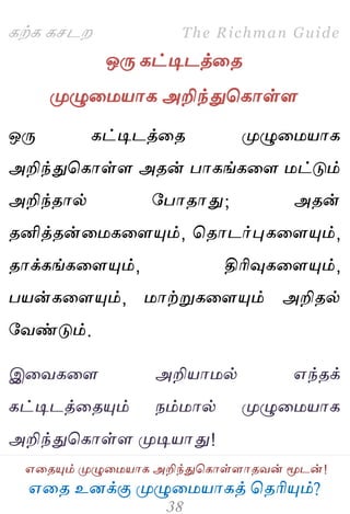 ஋தை உனக்கு ப௃ழுத஫஬ாகத் தைரிப௅ம்?
The Richman Guide
஋தைப௅ம் ப௃ழுத஫஬ாக அறிந்துதகாள்ராைலன் ப௄டன்!
கற்க கசடம
ஒபே கட்டிடத்தை
ப௃ழுத஫஬ாக அறிந்துதகாள்ர
ஒபே கட்டிடத்தை ப௃ழுத஫஬ாக
அறிந்துதகாள்ர அைன் பாகங்கதர ஫ட்டும்
அறிந்ைால் பபாைாது; அைன்
ைனித்ைன்த஫கதரப௅ம், தைாடர்புகதரப௅ம்,
ைாக்கங்கதரப௅ம், திரிவுகதரப௅ம்,
ப஬ன்கதரப௅ம், ஫ாற்றுகதரப௅ம் அறிைல்
பலண்டும்.
இதலகதர அறி஬ா஫ல் ஋ந்ைக்
கட்டிடத்தைப௅ம் நம்஫ால் ப௃ழுத஫஬ாக
அறிந்துதகாள்ர ப௃டி஬ாது!
 
