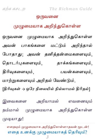 ஋தை உனக்கு ப௃ழுத஫஬ாகத் தைரிப௅ம்?
The Richman Guide
஋தைப௅ம் ப௃ழுத஫஬ாக அறிந்துதகாள்ராைலன் ப௄டன்!
கற்க கசடம
ஒபேலதன
ப௃ழுத஫஬ாக அறிந்துதகாள்ர
ஒபேலதன ப௃ழுத஫஬ாக அறிந்துதகாள்ர
அலன் பாகங்கதர ஫ட்டும் அறிந்ைால்
பபாைாது; அலன் ைனித்ைன்த஫கதரப௅ம்,
தைாடர்புகதரப௅ம், ைாக்கங்கதரப௅ம்,
திரிவுகதரப௅ம், ப஬ன்கதரப௅ம்,
஫ாற்றுகதரப௅ம் அறிைல் பலண்டும்.
[திரிவுகள்  ஒப஭ நிதயயில் நில்யா஫ல் திரிைல்]
இதலகதர அறி஬ா஫ல் ஋லதனப௅ம்
நம்஫ால் ப௃ழுத஫஬ாக அறிந்துதகாள்ர
ப௃டி஬ாது!
 