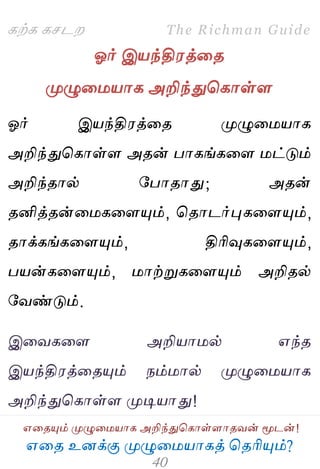 ஋தை உனக்கு ப௃ழுத஫஬ாகத் தைரிப௅ம்?
The Richman Guide
஋தைப௅ம் ப௃ழுத஫஬ாக அறிந்துதகாள்ராைலன் ப௄டன்!
கற்க கசடம
ஓர் இ஬ந்தி஭த்தை
ப௃ழுத஫஬ாக அறிந்துதகாள்ர
ஓர் இ஬ந்தி஭த்தை ப௃ழுத஫஬ாக
அறிந்துதகாள்ர அைன் பாகங்கதர ஫ட்டும்
அறிந்ைால் பபாைாது; அைன்
ைனித்ைன்த஫கதரப௅ம், தைாடர்புகதரப௅ம்,
ைாக்கங்கதரப௅ம், திரிவுகதரப௅ம்,
ப஬ன்கதரப௅ம், ஫ாற்றுகதரப௅ம் அறிைல்
பலண்டும்.
இதலகதர அறி஬ா஫ல் ஋ந்ை
இ஬ந்தி஭த்தைப௅ம் நம்஫ால் ப௃ழுத஫஬ாக
அறிந்துதகாள்ர ப௃டி஬ாது!
 