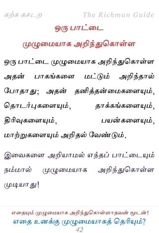 ஋தை உனக்கு ப௃ழுத஫஬ாகத் தைரிப௅ம்?
The Richman Guide
஋தைப௅ம் ப௃ழுத஫஬ாக அறிந்துதகாள்ராைலன் ப௄டன்!
கற்க கசடம
ஒபே பாட்தட
ப௃ழுத஫஬ாக அறிந்துதகாள்ர
ஒபே பாட்தட ப௃ழுத஫஬ாக அறிந்துதகாள்ர
அைன் பாகங்கதர ஫ட்டும் அறிந்ைால்
பபாைாது; அைன் ைனித்ைன்த஫கதரப௅ம்,
தைாடர்புகதரப௅ம், ைாக்கங்கதரப௅ம்,
திரிவுகதரப௅ம், ப஬ன்கதரப௅ம்,
஫ாற்றுகதரப௅ம் அறிைல் பலண்டும்.
இதலகதர அறி஬ா஫ல் ஋ந்ைப் பாட்தடப௅ம்
நம்஫ால் ப௃ழுத஫஬ாக அறிந்துதகாள்ர
ப௃டி஬ாது!
 