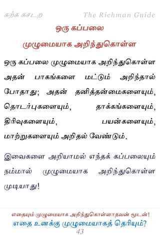 ஋தை உனக்கு ப௃ழுத஫஬ாகத் தைரிப௅ம்?
The Richman Guide
஋தைப௅ம் ப௃ழுத஫஬ாக அறிந்துதகாள்ராைலன் ப௄டன்!
கற்க கசடம
ஒபே கப்பதய
ப௃ழுத஫஬ாக அறிந்துதகாள்ர
ஒபே கப்பதய ப௃ழுத஫஬ாக அறிந்துதகாள்ர
அைன் பாகங்கதர ஫ட்டும் அறிந்ைால்
பபாைாது; அைன் ைனித்ைன்த஫கதரப௅ம்,
தைாடர்புகதரப௅ம், ைாக்கங்கதரப௅ம்,
திரிவுகதரப௅ம், ப஬ன்கதரப௅ம்,
஫ாற்றுகதரப௅ம் அறிைல் பலண்டும்.
இதலகதர அறி஬ா஫ல் ஋ந்ைக் கப்பதயப௅ம்
நம்஫ால் ப௃ழுத஫஬ாக அறிந்துதகாள்ர
ப௃டி஬ாது!
 