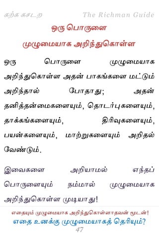 ஋தை உனக்கு ப௃ழுத஫஬ாகத் தைரிப௅ம்?
The Richman Guide
஋தைப௅ம் ப௃ழுத஫஬ாக அறிந்துதகாள்ராைலன் ப௄டன்!
கற்க கசடம
ஒபே தபாபேதர
ப௃ழுத஫஬ாக அறிந்துதகாள்ர
ஒபே தபாபேதர ப௃ழுத஫஬ாக
அறிந்துதகாள்ர அைன் பாகங்கதர ஫ட்டும்
அறிந்ைால் பபாைாது; அைன்
ைனித்ைன்த஫கதரப௅ம், தைாடர்புகதரப௅ம்,
ைாக்கங்கதரப௅ம், திரிவுகதரப௅ம்,
ப஬ன்கதரப௅ம், ஫ாற்றுகதரப௅ம் அறிைல்
பலண்டும்.
இதலகதர அறி஬ா஫ல் ஋ந்ைப்
தபாபேதரப௅ம் நம்஫ால் ப௃ழுத஫஬ாக
அறிந்துதகாள்ர ப௃டி஬ாது!
 