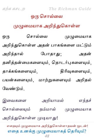 ஋தை உனக்கு ப௃ழுத஫஬ாகத் தைரிப௅ம்?
The Richman Guide
஋தைப௅ம் ப௃ழுத஫஬ாக அறிந்துதகாள்ராைலன் ப௄டன்!
கற்க கசடம
ஒபே தசால்தய
ப௃ழுத஫஬ாக அறிந்துதகாள்ர
ஒபே தசால்தய ப௃ழுத஫஬ாக
அறிந்துதகாள்ர அைன் பாகங்கதர ஫ட்டும்
அறிந்ைால் பபாைாது; அைன்
ைனித்ைன்த஫கதரப௅ம், தைாடர்புகதரப௅ம்,
ைாக்கங்கதரப௅ம், திரிவுகதரப௅ம்,
ப஬ன்கதரப௅ம், ஫ாற்றுகதரப௅ம் அறிைல்
பலண்டும்.
இதலகதர அறி஬ா஫ல் ஋ந்ைச்
தசால்தயப௅ம் நம்஫ால் ப௃ழுத஫஬ாக
அறிந்துதகாள்ர ப௃டி஬ாது!
 