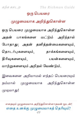 ஋தை உனக்கு ப௃ழுத஫஬ாகத் தைரிப௅ம்?
The Richman Guide
஋தைப௅ம் ப௃ழுத஫஬ாக அறிந்துதகாள்ராைலன் ப௄டன்!
கற்க கசடம
ஒபே தப஬த஭
ப௃ழுத஫஬ாக அறிந்துதகாள்ர
ஒபே தப஬த஭ ப௃ழுத஫஬ாக அறிந்துதகாள்ர
அைன் பாகங்கதர ஫ட்டும் அறிந்ைால்
பபாைாது; அைன் ைனித்ைன்த஫கதரப௅ம்,
தைாடர்புகதரப௅ம், ைாக்கங்கதரப௅ம்,
திரிவுகதரப௅ம், ப஬ன்கதரப௅ம்,
஫ாற்றுகதரப௅ம் அறிைல் பலண்டும்.
இதலகதர அறி஬ா஫ல் ஋ந்ைப் தப஬த஭ப௅ம்
நம்஫ால் ப௃ழுத஫஬ாக அறிந்துதகாள்ர
ப௃டி஬ாது!
 
