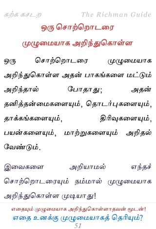 ஋தை உனக்கு ப௃ழுத஫஬ாகத் தைரிப௅ம்?
The Richman Guide
஋தைப௅ம் ப௃ழுத஫஬ாக அறிந்துதகாள்ராைலன் ப௄டன்!
கற்க கசடம
ஒபே தசாற்தமாடத஭
ப௃ழுத஫஬ாக அறிந்துதகாள்ர
ஒபே தசாற்தமாடத஭ ப௃ழுத஫஬ாக
அறிந்துதகாள்ர அைன் பாகங்கதர ஫ட்டும்
அறிந்ைால் பபாைாது; அைன்
ைனித்ைன்த஫கதரப௅ம், தைாடர்புகதரப௅ம்,
ைாக்கங்கதரப௅ம், திரிவுகதரப௅ம்,
ப஬ன்கதரப௅ம், ஫ாற்றுகதரப௅ம் அறிைல்
பலண்டும்.
இதலகதர அறி஬ா஫ல் ஋ந்ைச்
தசாற்தமாடத஭ப௅ம் நம்஫ால் ப௃ழுத஫஬ாக
அறிந்துதகாள்ர ப௃டி஬ாது!
 
