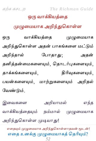 ஋தை உனக்கு ப௃ழுத஫஬ாகத் தைரிப௅ம்?
The Richman Guide
஋தைப௅ம் ப௃ழுத஫஬ாக அறிந்துதகாள்ராைலன் ப௄டன்!
கற்க கசடம
ஒபே லாக்கி஬த்தை
ப௃ழுத஫஬ாக அறிந்துதகாள்ர
ஒபே லாக்கி஬த்தை ப௃ழுத஫஬ாக
அறிந்துதகாள்ர அைன் பாகங்கதர ஫ட்டும்
அறிந்ைால் பபாைாது; அைன்
ைனித்ைன்த஫கதரப௅ம், தைாடர்புகதரப௅ம்,
ைாக்கங்கதரப௅ம், திரிவுகதரப௅ம்,
ப஬ன்கதரப௅ம், ஫ாற்றுகதரப௅ம் அறிைல்
பலண்டும்.
இதலகதர அறி஬ா஫ல் ஋ந்ை
லாக்கி஬த்தைப௅ம் நம்஫ால் ப௃ழுத஫஬ாக
அறிந்துதகாள்ர ப௃டி஬ாது!
 