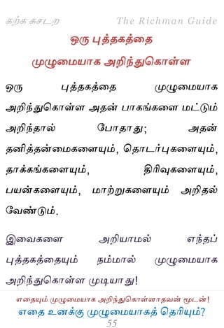 ஋தை உனக்கு ப௃ழுத஫஬ாகத் தைரிப௅ம்?
The Richman Guide
஋தைப௅ம் ப௃ழுத஫஬ாக அறிந்துதகாள்ராைலன் ப௄டன்!
கற்க கசடம
ஒபே புத்ைகத்தை
ப௃ழுத஫஬ாக அறிந்துதகாள்ர
ஒபே புத்ைகத்தை ப௃ழுத஫஬ாக
அறிந்துதகாள்ர அைன் பாகங்கதர ஫ட்டும்
அறிந்ைால் பபாைாது; அைன்
ைனித்ைன்த஫கதரப௅ம், தைாடர்புகதரப௅ம்,
ைாக்கங்கதரப௅ம், திரிவுகதரப௅ம்,
ப஬ன்கதரப௅ம், ஫ாற்றுகதரப௅ம் அறிைல்
பலண்டும்.
இதலகதர அறி஬ா஫ல் ஋ந்ைப்
புத்ைகத்தைப௅ம் நம்஫ால் ப௃ழுத஫஬ாக
அறிந்துதகாள்ர ப௃டி஬ாது!
 