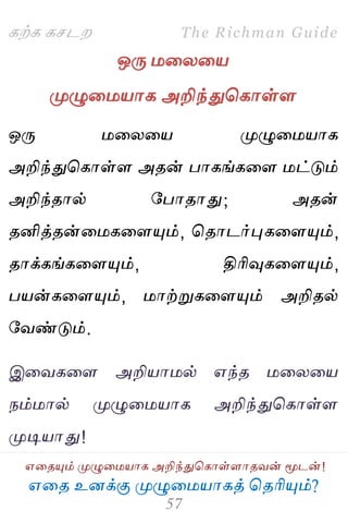 ஋தை உனக்கு ப௃ழுத஫஬ாகத் தைரிப௅ம்?
The Richman Guide
஋தைப௅ம் ப௃ழுத஫஬ாக அறிந்துதகாள்ராைலன் ப௄டன்!
கற்க கசடம
ஒபே ஫தயத஬
ப௃ழுத஫஬ாக அறிந்துதகாள்ர
ஒபே ஫தயத஬ ப௃ழுத஫஬ாக
அறிந்துதகாள்ர அைன் பாகங்கதர ஫ட்டும்
அறிந்ைால் பபாைாது; அைன்
ைனித்ைன்த஫கதரப௅ம், தைாடர்புகதரப௅ம்,
ைாக்கங்கதரப௅ம், திரிவுகதரப௅ம்,
ப஬ன்கதரப௅ம், ஫ாற்றுகதரப௅ம் அறிைல்
பலண்டும்.
இதலகதர அறி஬ா஫ல் ஋ந்ை ஫தயத஬
நம்஫ால் ப௃ழுத஫஬ாக அறிந்துதகாள்ர
ப௃டி஬ாது!
 