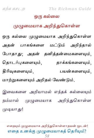 ஋தை உனக்கு ப௃ழுத஫஬ாகத் தைரிப௅ம்?
The Richman Guide
஋தைப௅ம் ப௃ழுத஫஬ாக அறிந்துதகாள்ராைலன் ப௄டன்!
கற்க கசடம
ஒபே கல்தய
ப௃ழுத஫஬ாக அறிந்துதகாள்ர
ஒபே கல்தய ப௃ழுத஫஬ாக அறிந்துதகாள்ர
அைன் பாகங்கதர ஫ட்டும் அறிந்ைால்
பபாைாது; அைன் ைனித்ைன்த஫கதரப௅ம்,
தைாடர்புகதரப௅ம், ைாக்கங்கதரப௅ம்,
திரிவுகதரப௅ம், ப஬ன்கதரப௅ம்,
஫ாற்றுகதரப௅ம் அறிைல் பலண்டும்.
இதலகதர அறி஬ா஫ல் ஋ந்ைக் கல்தயப௅ம்
நம்஫ால் ப௃ழுத஫஬ாக அறிந்துதகாள்ர
ப௃டி஬ாது!
 