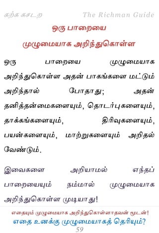 ஋தை உனக்கு ப௃ழுத஫஬ாகத் தைரிப௅ம்?
The Richman Guide
஋தைப௅ம் ப௃ழுத஫஬ாக அறிந்துதகாள்ராைலன் ப௄டன்!
கற்க கசடம
ஒபே பாதமத஬
ப௃ழுத஫஬ாக அறிந்துதகாள்ர
ஒபே பாதமத஬ ப௃ழுத஫஬ாக
அறிந்துதகாள்ர அைன் பாகங்கதர ஫ட்டும்
அறிந்ைால் பபாைாது; அைன்
ைனித்ைன்த஫கதரப௅ம், தைாடர்புகதரப௅ம்,
ைாக்கங்கதரப௅ம், திரிவுகதரப௅ம்,
ப஬ன்கதரப௅ம், ஫ாற்றுகதரப௅ம் அறிைல்
பலண்டும்.
இதலகதர அறி஬ா஫ல் ஋ந்ைப்
பாதமத஬ப௅ம் நம்஫ால் ப௃ழுத஫஬ாக
அறிந்துதகாள்ர ப௃டி஬ாது!
 