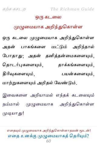 ஋தை உனக்கு ப௃ழுத஫஬ாகத் தைரிப௅ம்?
The Richman Guide
஋தைப௅ம் ப௃ழுத஫஬ாக அறிந்துதகாள்ராைலன் ப௄டன்!
கற்க கசடம
ஒபே கடதய
ப௃ழுத஫஬ாக அறிந்துதகாள்ர
ஒபே கடதய ப௃ழுத஫஬ாக அறிந்துதகாள்ர
அைன் பாகங்கதர ஫ட்டும் அறிந்ைால்
பபாைாது; அைன் ைனித்ைன்த஫கதரப௅ம்,
தைாடர்புகதரப௅ம், ைாக்கங்கதரப௅ம்,
திரிவுகதரப௅ம், ப஬ன்கதரப௅ம்,
஫ாற்றுகதரப௅ம் அறிைல் பலண்டும்.
இதலகதர அறி஬ா஫ல் ஋ந்ைக் கடதயப௅ம்
நம்஫ால் ப௃ழுத஫஬ாக அறிந்துதகாள்ர
ப௃டி஬ாது!
 
